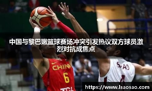 中国与黎巴嫩篮球赛场冲突引发热议双方球员激烈对抗成焦点